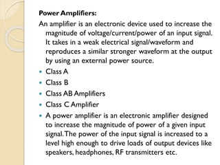 Power Amplifiers:
An amplifier is an electronic device used to increase the
magnitude of voltage/current/power of an input signal.
It takes in a weak electrical signal/waveform and
reproduces a similar stronger waveform at the output
by using an external power source.
 Class A
 Class B
 Class AB Amplifiers
 Class C Amplifier
 A power amplifier is an electronic amplifier designed
to increase the magnitude of power of a given input
signal.The power of the input signal is increased to a
level high enough to drive loads of output devices like
speakers, headphones, RF transmitters etc.
 