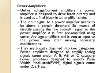 Power Amplifiers:
 Unlike voltage/current amplifiers, a power
amplifier is designed to drive loads directly and
is used as a final block in an amplifier chain.
 The input signal to a power amplifier needs to
be above a certain threshold. So instead of
directly passing the raw audio/RF signal to the
power amplifier, it is first pre-amplified using
current/voltage amplifiers and is sent as input to
the power amp after making necessary
modifications.
 They are broadly classified into two categories.
Power amplifiers designed to amplify analog
signals come under A, B, AB or C category.
Power amplifiers designed to amplify Pulse
Width Modulated(PWM) digital signals come
under D, E, F etc.
 
