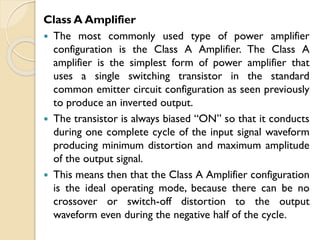 Class A Amplifier
 The most commonly used type of power amplifier
configuration is the Class A Amplifier. The Class A
amplifier is the simplest form of power amplifier that
uses a single switching transistor in the standard
common emitter circuit configuration as seen previously
to produce an inverted output.
 The transistor is always biased “ON” so that it conducts
during one complete cycle of the input signal waveform
producing minimum distortion and maximum amplitude
of the output signal.
 This means then that the Class A Amplifier configuration
is the ideal operating mode, because there can be no
crossover or switch-off distortion to the output
waveform even during the negative half of the cycle.
 