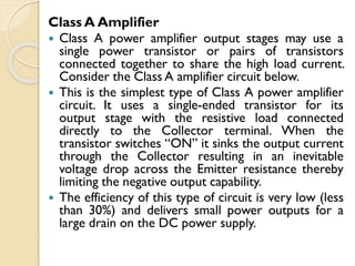 Class A Amplifier
 Class A power amplifier output stages may use a
single power transistor or pairs of transistors
connected together to share the high load current.
Consider the Class A amplifier circuit below.
 This is the simplest type of Class A power amplifier
circuit. It uses a single-ended transistor for its
output stage with the resistive load connected
directly to the Collector terminal. When the
transistor switches “ON” it sinks the output current
through the Collector resulting in an inevitable
voltage drop across the Emitter resistance thereby
limiting the negative output capability.
 The efficiency of this type of circuit is very low (less
than 30%) and delivers small power outputs for a
large drain on the DC power supply.
 