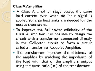 Class A Amplifier
 A Class A amplifier stage passes the same
load current even when no input signal is
applied so large heat sinks are needed for the
output transistors.
 To improve the full power efficiency of the
Class A amplifier it is possible to design the
circuit with a transformer connected directly
in the Collector circuit to form a circuit
called a Transformer Coupled Amplifier.
 The transformer improves the efficiency of
the amplifier by matching the impedance of
the load with that of the amplifiers output
using the turns ratio ( n ) of the transformer.
 