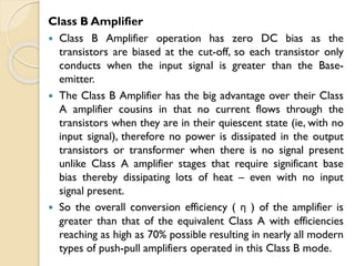 Class B Amplifier
 Class B Amplifier operation has zero DC bias as the
transistors are biased at the cut-off, so each transistor only
conducts when the input signal is greater than the Base-
emitter.
 The Class B Amplifier has the big advantage over their Class
A amplifier cousins in that no current flows through the
transistors when they are in their quiescent state (ie, with no
input signal), therefore no power is dissipated in the output
transistors or transformer when there is no signal present
unlike Class A amplifier stages that require significant base
bias thereby dissipating lots of heat – even with no input
signal present.
 So the overall conversion efficiency ( η ) of the amplifier is
greater than that of the equivalent Class A with efficiencies
reaching as high as 70% possible resulting in nearly all modern
types of push-pull amplifiers operated in this Class B mode.
 
