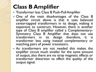Class B Amplifier
 Transformer less Class B Push-Pull Amplifier
 One of the main disadvantages of the Class B
amplifier circuit above is that it uses balanced
center-tapped transformers in its design, making it
expensive to construct. However, there is another
type of Class B amplifier called a Complementary-
Symmetry Class B Amplifier that does not use
transformers in its design therefore, it is
transformer less using instead complementary or
matching pairs of power transistors.
 As transformers are not needed this makes the
amplifier circuit much smaller for the same amount
of output, also there are no stray magnetic effects or
transformer distortion to effect the quality of the
output signal.
 