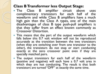 Class BTransformer less Output Stage:
 The Class B amplifier circuit above uses
complimentary transistors for each half of the
waveform and while Class B amplifiers have a much
high gain than the Class A types, one of the main
disadvantages of class B type push-pull amplifiers is
that they suffer from an effect known commonly as
Crossover Distortion.
 This means that the part of the output waveform which
falls below this 0.7 volt window will not be reproduced
accurately as the transition between the two transistors
(when they are switching over from one transistor to the
other), the transistors do not stop or start conducting
exactly at the zero crossover point even if they are
specially matched pairs.
 The output transistors for each half of the waveform
(positive and negative) will each have a 0.7 volt area in
which they are not conducting. The result is that both
transistors are turned “OFF” at exactly the same time.
 