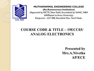 MUTHAYAMMAL ENGINEERING COLLEGE
(An Autonomous Institution)
(Approved by AICTE, New Delhi,Accredited by NAAC, NBA
&Affiliated to Anna University)
Rasipuram - 637 408, Namakkal Dist.,Tamil Nadu.
COURSE CODE & TITLE – 19ECC03/
ANALOG ELECTRONICS
Presented by
Mrs.A.Nivetha
AP/ECE
 