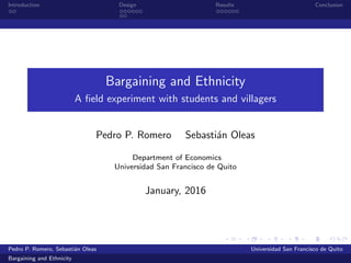 Introduction Design Results Conclusion
Bargaining and Ethnicity
A ﬁeld experiment with students and villagers
Pedro P. Romero Sebasti´an Oleas
Department of Economics
Universidad San Francisco de Quito
January, 2016
Pedro P. Romero, Sebasti´an Oleas Universidad San Francisco de Quito
Bargaining and Ethnicity
 