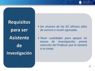 10
• Ser alumno de los 02 últimos años
de carrera o recién egresado.
• Tener cualidades para apoyar en
tareas de investigación, previa
selección del Profesor que lo tomará
a su cargo.
Requisitos
para ser
Asistente
de
Investigación
 