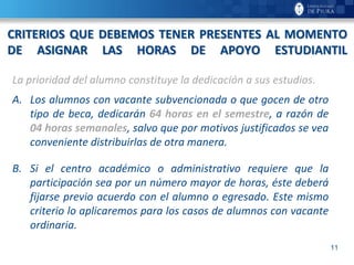 11
CRITERIOS QUE DEBEMOS TENER PRESENTES AL MOMENTO
DE ASIGNAR LAS HORAS DE APOYO ESTUDIANTIL
La prioridad del alumno constituye la dedicación a sus estudios.
A. Los alumnos con vacante subvencionada o que gocen de otro
tipo de beca, dedicarán 64 horas en el semestre, a razón de
04 horas semanales, salvo que por motivos justificados se vea
conveniente distribuirlas de otra manera.
B. Si el centro académico o administrativo requiere que la
participación sea por un número mayor de horas, éste deberá
fijarse previo acuerdo con el alumno o egresado. Este mismo
criterio lo aplicaremos para los casos de alumnos con vacante
ordinaria.
 