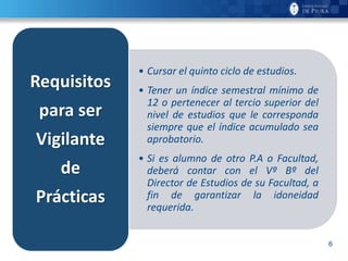 6
• Cursar el quinto ciclo de estudios.
• Tener un índice semestral mínimo de
12 o pertenecer al tercio superior del
nivel de estudios que le corresponda
siempre que el índice acumulado sea
aprobatorio.
• Si es alumno de otro P.A o Facultad,
deberá contar con el Vº Bº del
Director de Estudios de su Facultad, a
fin de garantizar la idoneidad
requerida.
Requisitos
para ser
Vigilante
de
Prácticas
 