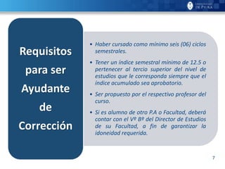 7
• Haber cursado como mínimo seis (06) ciclos
semestrales.
• Tener un índice semestral mínimo de 12.5 o
pertenecer al tercio superior del nivel de
estudios que le corresponda siempre que el
índice acumulado sea aprobatorio.
• Ser propuesto por el respectivo profesor del
curso.
• Si es alumno de otro P.A o Facultad, deberá
contar con el Vº Bº del Director de Estudios
de su Facultad, a fin de garantizar la
idoneidad requerida.
Requisitos
para ser
Ayudante
de
Corrección
 