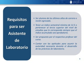 8
• Ser alumno de los últimos años de carrera o
recién egresado.
• Tener un índice semestral mínimo de 12.5 o
pertenecer al tercio superior del nivel de
estudios que le corresponda siempre que el
índice acumulado sea aprobatorio.
• Ser propuesto por el respectivo profesor del
curso.
• Contar con las aptitudes para asumir la
autoridad necesaria durante el desarrollo
de las prácticas de laboratorio.
Requisitos
para ser
Asistente
de
Laboratorio
 