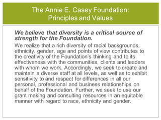 The Annie E. Casey Foundation:
Principles and Values
We believe that diversity is a critical source of
strength for the Foundation.
We realize that a rich diversity of racial backgrounds,
ethnicity, gender, age and points of view contributes to
the creativity of the Foundation’s thinking and to its
effectiveness with the communities, clients and leaders
with whom we work. Accordingly, we seek to create and
maintain a diverse staff at all levels, as well as to exhibit
sensitivity to and respect for differences in all our
personal, professional and business relationships on
behalf of the Foundation. Further, we seek to use our
grant making and consulting resources in an equitable
manner with regard to race, ethnicity and gender.
 