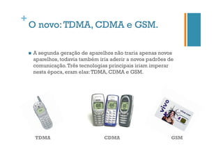 +

O novo: TDMA, CDMA e GSM.
n 

A segunda geração de aparelhos não traria apenas novos
aparelhos, todavia também iria aderir a novos padrões de
comunicação. Três tecnologias principais iriam imperar
nesta época, eram elas: TDMA, CDMA e GSM.

TDMA

CDMA

GSM

 