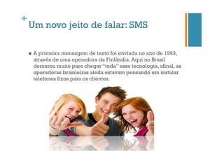 +

Um novo jeito de falar: SMS
n 

A primeira mensagem de texto foi enviada no ano de 1993,
através de uma operadora da Finlândia. Aqui no Brasil
demorou muito para chegar “toda” essa tecnologia, afinal, as
operadoras brasileiras ainda estavam pensando em instalar
telefones fixos para os clientes.

 