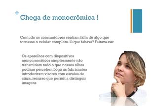 +

Chega de monocrômica !
Contudo os consumidores sentiam falta de algo que
tornasse o celular completo. O que faltava? Faltava cor

Os aparelhos com dispositivos
monocromáticos simplesmente não
transmitiam tudo o que nossos olhos
podiam perceber. Logo as fabricantes
introduziram visores com escalas de
cinza, recurso que permitia distinguir
imagens

 