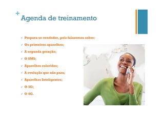 +

Agenda de treinamento
ü 

Prepara-se vendedor, pois falaremos sobre:

ü 

Os primeiros aparelhos;

ü 

A segunda geração;

ü 

O SMS;

ü 

Aparelhos coloridos;

ü 

A evolução que não para;

ü 

Aparelhos Inteligentes;

ü 

O 3G;

ü 

O 4G.

 