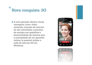 +

Nova conquista: 3G
n 

A nova geração oferece várias
vantagens, como: vídeo
chamada, conexão de internet
de alta velocidade, economia
de energia nos aparelhos e
funcionalidade de internet sem
a necessidade de um aparelho
celular (é possível utilizar a
rede de internet 3G em
Modems).

 