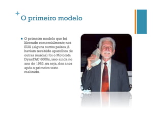 +

O primeiro modelo
n 

O primeiro modelo que foi
liberado comercialmente nos
EUA (alguns outros países já
haviam recebido aparelhos de
outras marcas) foi o Motorola
DynaTAC 8000x, isso ainda no
ano de 1983, ou seja, dez anos
após o primeiro teste
realizado.

 