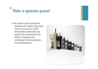 +

Vale o quanto pesa!
n 

A maioria dos celulares
pesava em média 1kg (sim,
você leu certo) e tinha
dimensões absurdas de
quase 30 centímetros de
altura. O preço dos
celulares evidentemente
era astronômico

 