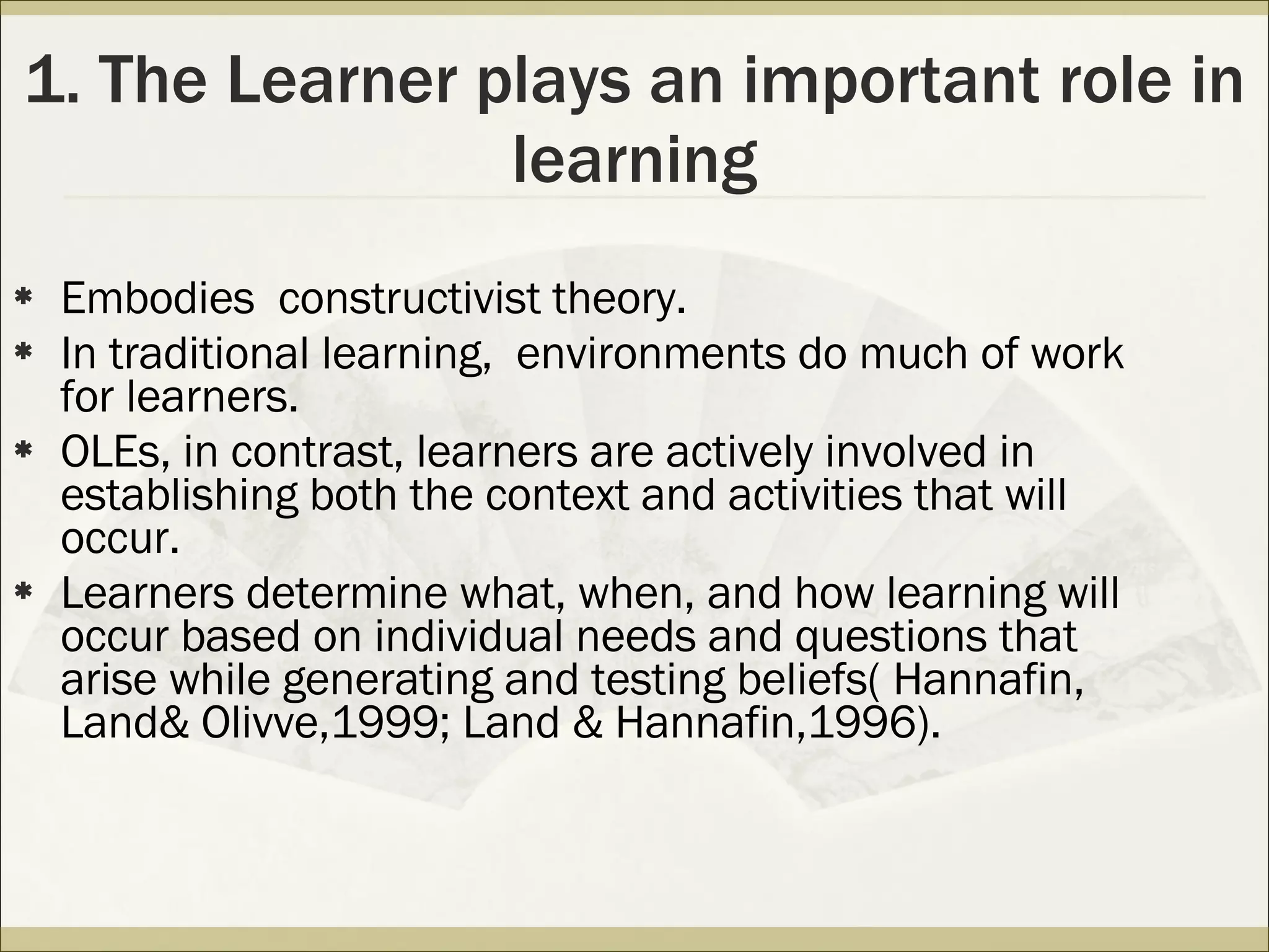 1. The Learner plays an important role in learning Embodies  constructivist theory. In traditional learning,  environments do much of work for learners. OLEs, in contrast, learners are actively involved in establishing both the context and activities that will occur. Learners determine what, when, and how learning will occur based on individual needs and questions that arise while generating and testing beliefs( Hannafin, Land& Olivve,1999; Land & Hannafin,1996).  