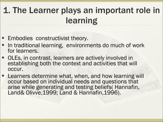 1. The Learner plays an important role in learning Embodies  constructivist theory. In traditional learning,  environments do much of work for learners. OLEs, in contrast, learners are actively involved in establishing both the context and activities that will occur. Learners determine what, when, and how learning will occur based on individual needs and questions that arise while generating and testing beliefs( Hannafin, Land& Olivve,1999; Land & Hannafin,1996).  