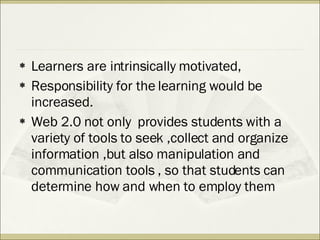 Learners are intrinsically motivated,  Responsibility for the learning would be increased. Web 2.0 not only  provides students with a variety of tools to seek ,collect and organize information ,but also manipulation and communication tools , so that students can determine how and when to employ them 