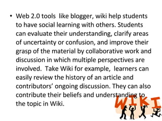 Web 2.0 tools  like blogger, wiki help students to have social learning with others. Students can evaluate their understanding, clarify areas of uncertainty or confusion, and improve their grasp of the material by collaborative work and discussion in which multiple perspectives are involved.  Take Wiki for example,  learners can easily review the history of an article and contributors’ ongoing discussion. They can also contribute their beliefs and understanding to the topic in Wiki. 