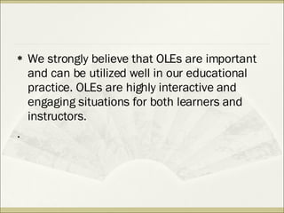 We strongly believe that OLEs are important and can be utilized well in our educational practice. OLEs are highly interactive and engaging situations for both learners and instructors. . 