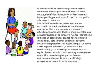 La auto percepción consiste en percibir nuestras
emociones, nuestra personalidad, nuestras ideas,
deseos, en definitiva conocernos de la manera más
íntima posible, para así poder formarnos una opinión
sobre nosotros mismos.
Esta definición nos lleva a pensar que nuestra
percepción es muy importante ya que si no nos
conocemos bien como persona nos será muy
dificultoso conocer a los demás, y como docentes, una
de nuestros deberes es conocer a nuestros alumnos. Se
complica un poco la tarea cuando nos hacemos un
auto análisis, pero tenemos que seguir adelante,
buscar estrategias para cada asignatura que nos lleven
a este objetivo, conocerlos ¿a quiénes?, a mis
estudiantes y yo. Es un trabajo en equipo, nuestro
equipo dentro del aula, buscar estrategias no tanto de
contenidos sino estrategias que nos lleven a
conocernos mutuamente para que el trabajo
pedagógico se haga más fácil y aceptable.