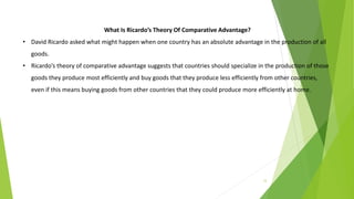 12
What Is Ricardo’s Theory Of Comparative Advantage?
• David Ricardo asked what might happen when one country has an absolute advantage in the production of all
goods.
• Ricardo’s theory of comparative advantage suggests that countries should specialize in the production of those
goods they produce most efficiently and buy goods that they produce less efficiently from other countries,
even if this means buying goods from other countries that they could produce more efficiently at home.
 