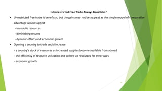 16
Is Unrestricted Free Trade Always Beneficial?
 Unrestricted free trade is beneficial, but the gains may not be as great as the simple model of comparative
advantage would suggest
- immobile resources
- diminishing returns
- dynamic effects and economic growth
 Opening a country to trade could increase
- a country's stock of resources as increased supplies become available from abroad
- the efficiency of resource utilization and so free up resources for other uses
- economic growth
 