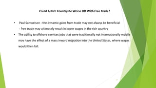 17
Could A Rich Country Be Worse Off With Free Trade?
• Paul Samuelson - the dynamic gains from trade may not always be beneficial
- free trade may ultimately result in lower wages in the rich country
• The ability to offshore services jobs that were traditionally not internationally mobile
may have the effect of a mass inward migration into the United States, where wages
would then fall.
 