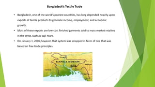 2
Bangladesh’s Textile Trade
• Bangladesh, one of the world’s poorest countries, has long depended heavily upon
exports of textile products to generate income, employment, and economic
growth.
• Most of these exports are low-cost finished garments sold to mass-market retailers
in the West, such as Wal-Mart.
• On January 1, 2005,however, that system was scrapped in favor of one that was
based on free trade principles.
 