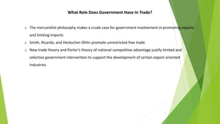 5
What Role Does Government Have In Trade?
o The mercantilist philosophy makes a crude case for government involvement in promoting exports
and limiting imports
o Smith, Ricardo, and Heckscher-Ohlin promote unrestricted free trade
o New trade theory and Porter’s theory of national competitive advantage justify limited and
selective government intervention to support the development of certain export-oriented
industries
 