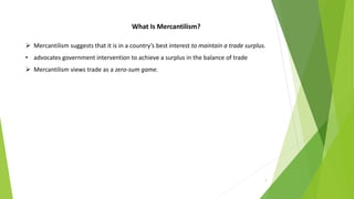7
What Is Mercantilism?
 Mercantilism suggests that it is in a country’s best interest to maintain a trade surplus.
• advocates government intervention to achieve a surplus in the balance of trade
 Mercantilism views trade as a zero-sum game.
 