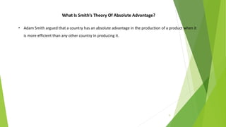 8
What Is Smith’s Theory Of Absolute Advantage?
• Adam Smith argued that a country has an absolute advantage in the production of a product when it
is more efficient than any other country in producing it.
 