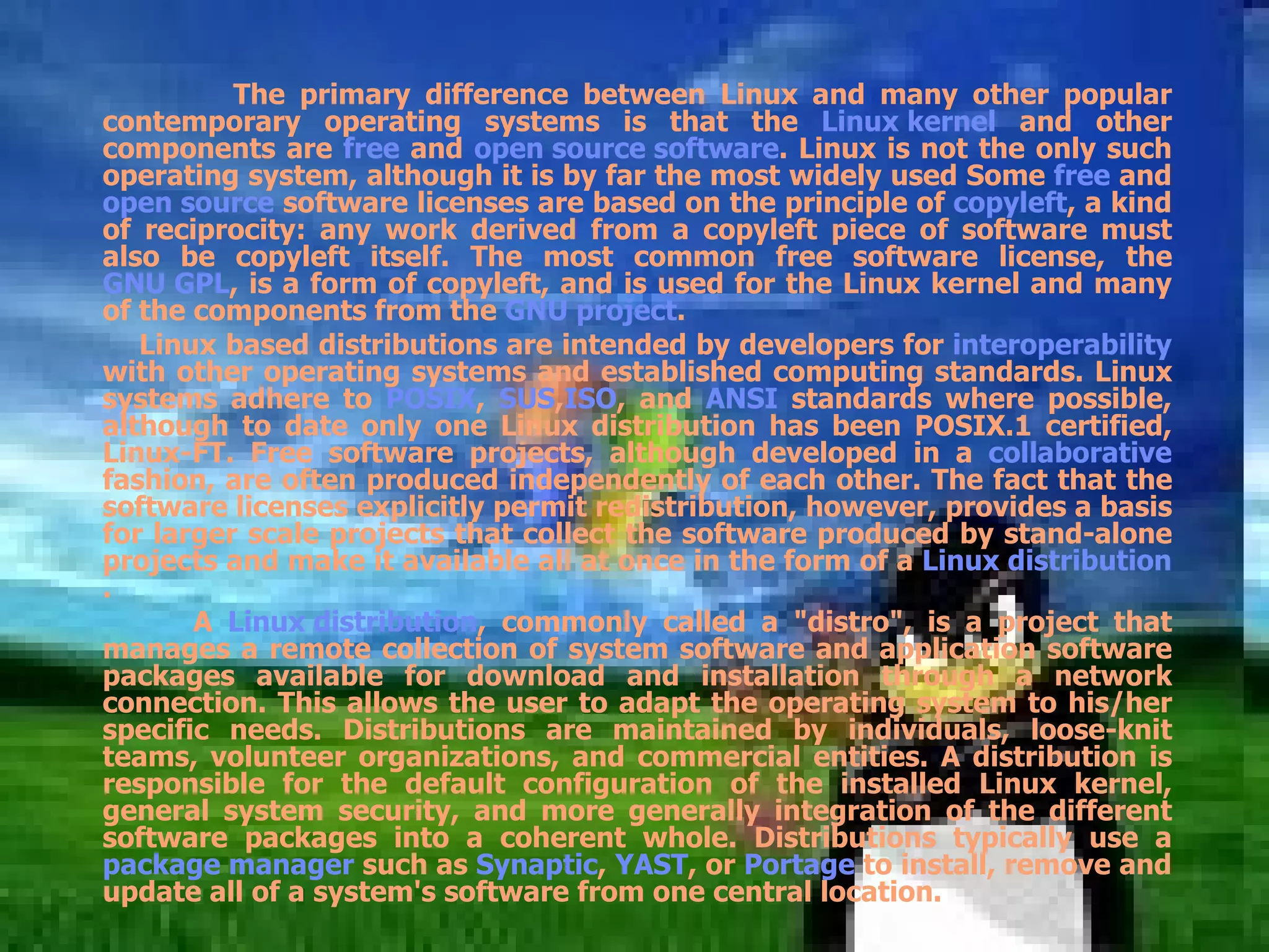 The primary difference between Linux and many other popular contemporary operating systems is that the  Linux kernel  and other components are  free  and  open source software . Linux is not the only such operating system, although it is by far the most widely used Some  free  and  open source  software licenses are based on the principle of  copyleft , a kind of reciprocity: any work derived from a copyleft piece of software must also be copyleft itself. The most common free software license, the  GNU GPL , is a form of copyleft, and is used for the Linux kernel and many of the components from the  GNU project . Linux based distributions are intended by developers for  interoperability  with other operating systems and established computing standards. Linux systems adhere to  POSIX ,  SUS , ISO , and  ANSI  standards where possible, although to date only one Linux distribution has been POSIX.1 certified, Linux-FT. Free software projects, although developed in a  collaborative  fashion, are often produced independently of each other. The fact that the software licenses explicitly permit redistribution, however, provides a basis for larger scale projects that collect the software produced by stand-alone projects and make it available all at once in the form of a  Linux distribution . A  Linux distribution , commonly called a &quot;distro&quot;, is a project that manages a remote collection of system software and application software packages available for download and installation through a network connection. This allows the user to adapt the operating system to his/her specific needs. Distributions are maintained by individuals, loose-knit teams, volunteer organizations, and commercial entities. A distribution is responsible for the default configuration of the installed Linux kernel, general system security, and more generally integration of the different software packages into a coherent whole. Distributions typically use a  package manager  such as  Synaptic ,  YAST , or  Portage  to install, remove and update all of a system's software from one central location. 
