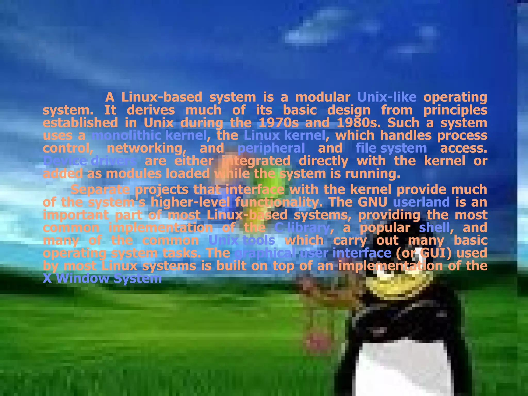 A Linux-based system is a modular  Unix-like  operating system. It derives much of its basic design from principles established in Unix during the 1970s and 1980s. Such a system uses a  monolithic kernel , the  Linux kernel , which handles process control, networking, and  peripheral  and  file system  access.  Device drivers  are either integrated directly with the kernel or added as modules loaded while the system is running. Separate projects that interface with the kernel provide much of the system's higher-level functionality. The GNU  userland  is an important part of most Linux-based systems, providing the most common implementation of the  C library , a popular  shell , and many of the common  Unix tools  which carry out many basic operating system tasks. The  graphical user interface  (or GUI) used by most Linux systems is built on top of an implementation of the  X Window System   