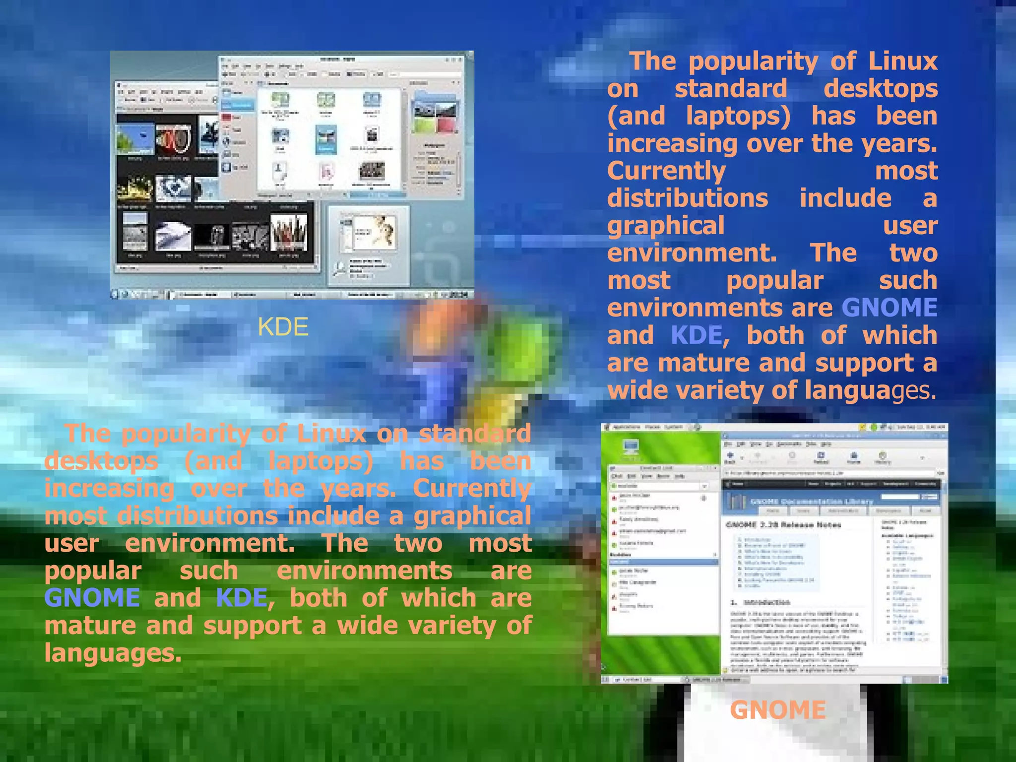 The popularity of Linux on standard desktops (and laptops) has been increasing over the years. Currently most distributions include a graphical user environment. The two most popular such environments are  GNOME  and  KDE , both of which are mature and support a wide variety of langua ges. KDE The popularity of Linux on standard desktops (and laptops) has been increasing over the years. Currently most distributions include a graphical user environment. The two most popular such environments are  GNOME  and  KDE , both of which are mature and support a wide variety of languages. GNOME 