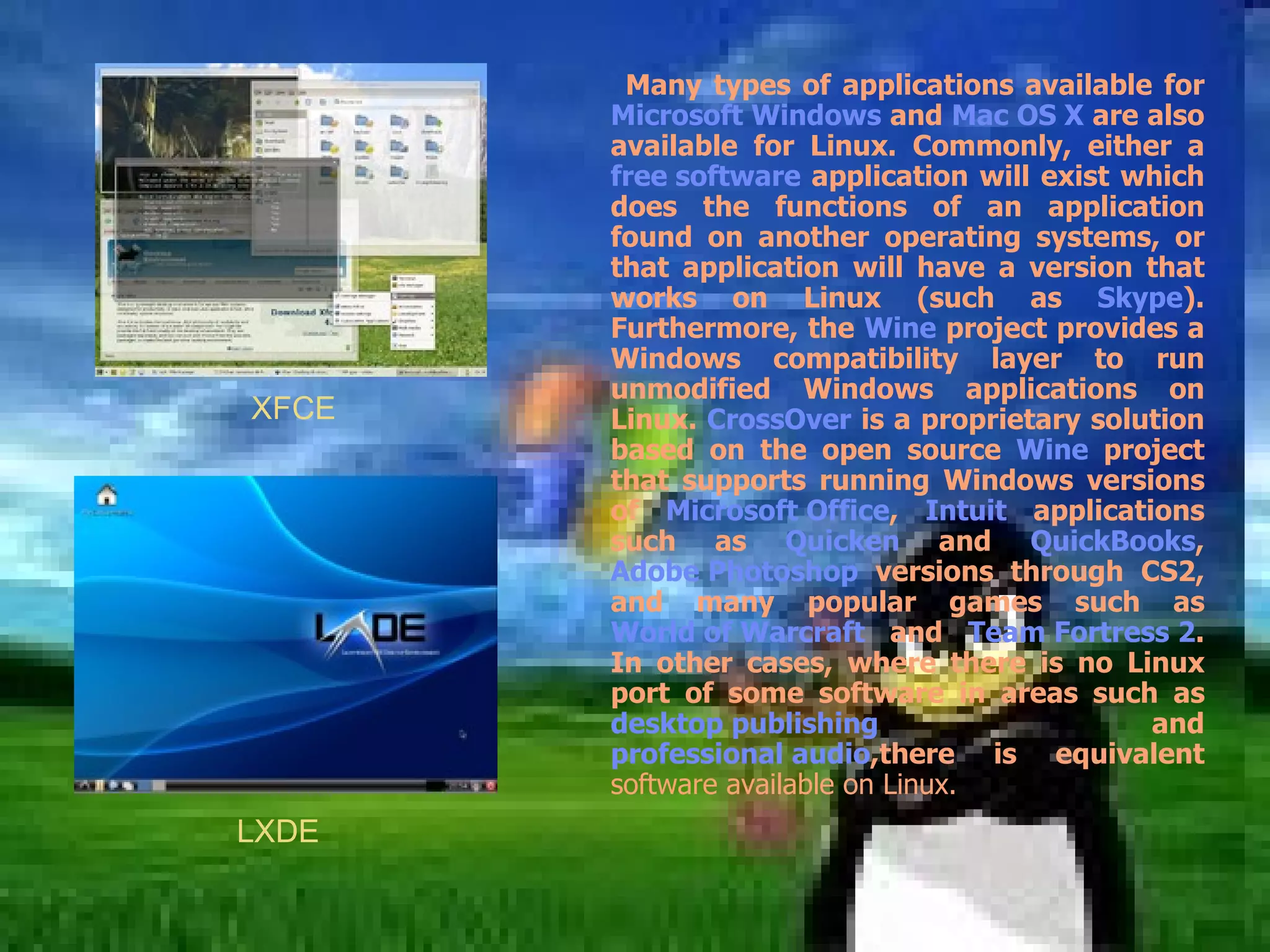 Many types of applications available for  Microsoft Windows  and  Mac OS X  are also available for Linux. Commonly, either a  free software  application will exist which does the functions of an application found on another operating systems, or that application will have a version that works on Linux (such as  Skype ). Furthermore, the  Wine  project provides a Windows compatibility layer to run unmodified Windows applications on Linux.  CrossOver  is a proprietary solution based on the open source  Wine  project that supports running Windows versions of  Microsoft Office ,  Intuit  applications such as  Quicken  and  QuickBooks ,  Adobe Photoshop  versions through CS2, and many popular games such as  World of Warcraft  and  Team Fortress 2 . In other cases, where there is no Linux port of some software in areas such as  desktop publishing  and  professional audio ,there is equivalent  software available on Linux. XFCE LXDE 