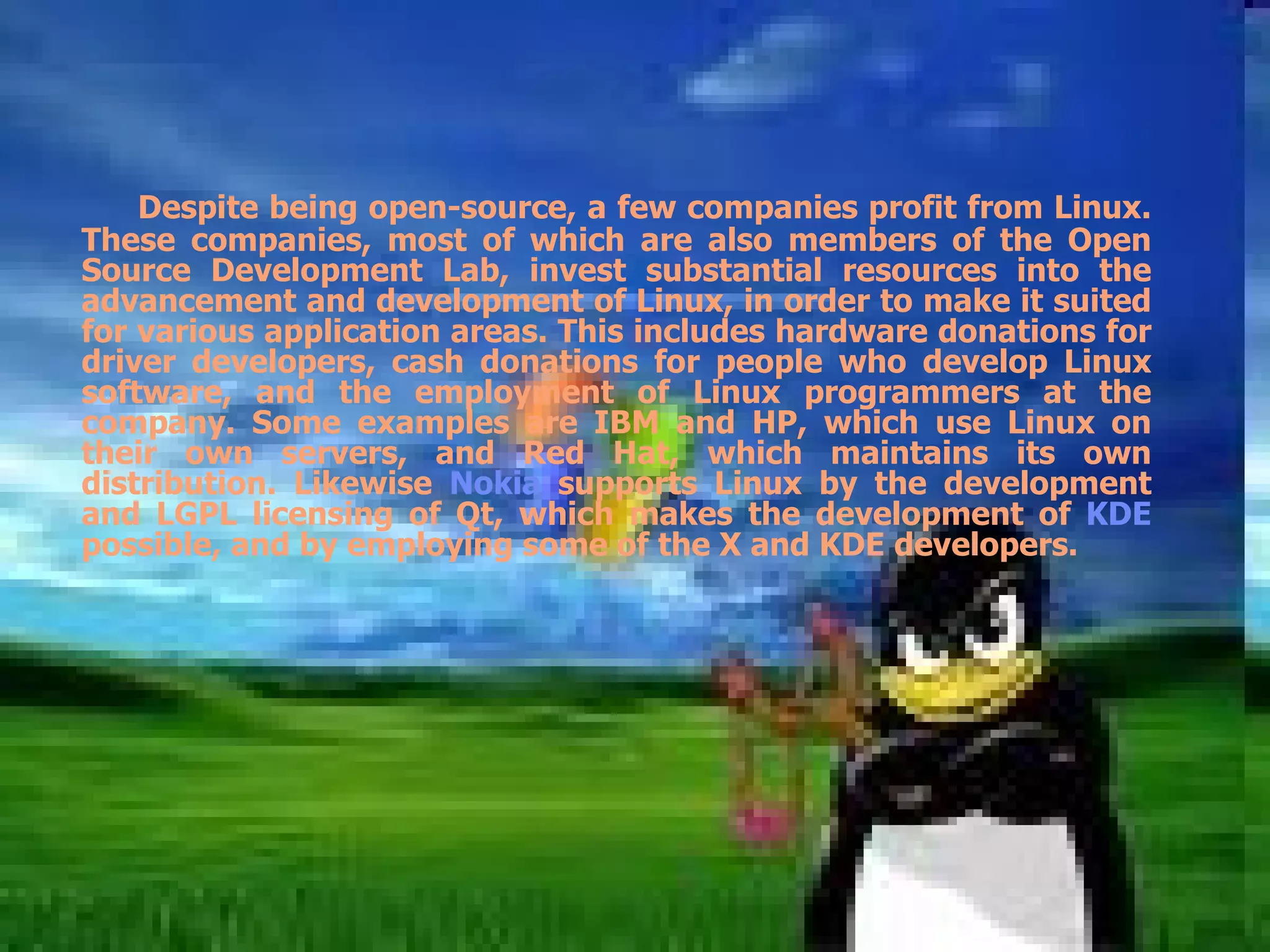 Despite being open-source, a few companies profit from Linux. These companies, most of which are also members of the Open Source Development Lab, invest substantial resources into the advancement and development of Linux, in order to make it suited for various application areas. This includes hardware donations for driver developers, cash donations for people who develop Linux software, and the employment of Linux programmers at the company. Some examples are IBM and HP, which use Linux on their own servers, and Red Hat, which maintains its own distribution. Likewise  Nokia  supports Linux by the development and LGPL licensing of Qt, which makes the development of  KDE  possible, and by employing some of the X and KDE developers. 