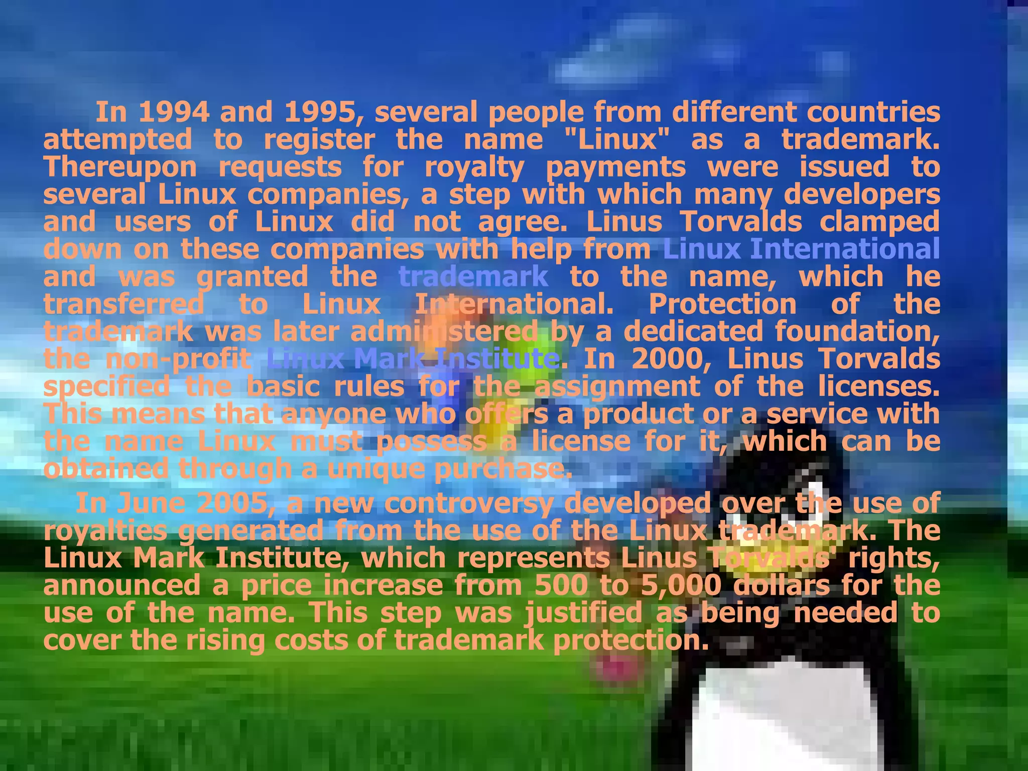 In 1994 and 1995, several people from different countries attempted to register the name &quot;Linux&quot; as a trademark. Thereupon requests for royalty payments were issued to several Linux companies, a step with which many developers and users of Linux did not agree. Linus Torvalds clamped down on these companies with help from  Linux International  and was granted the  trademark  to the name, which he transferred to Linux International. Protection of the trademark was later administered by a dedicated foundation, the non-profit  Linux Mark Institute . In 2000, Linus Torvalds specified the basic rules for the assignment of the licenses. This means that anyone who offers a product or a service with the name Linux must possess a license for it, which can be obtained through a unique purchase.  In June 2005, a new controversy developed over the use of royalties generated from the use of the Linux trademark. The Linux Mark Institute, which represents Linus Torvalds' rights, announced a price increase from 500 to 5,000 dollars for the use of the name. This step was justified as being needed to cover the rising costs of trademark protection. 