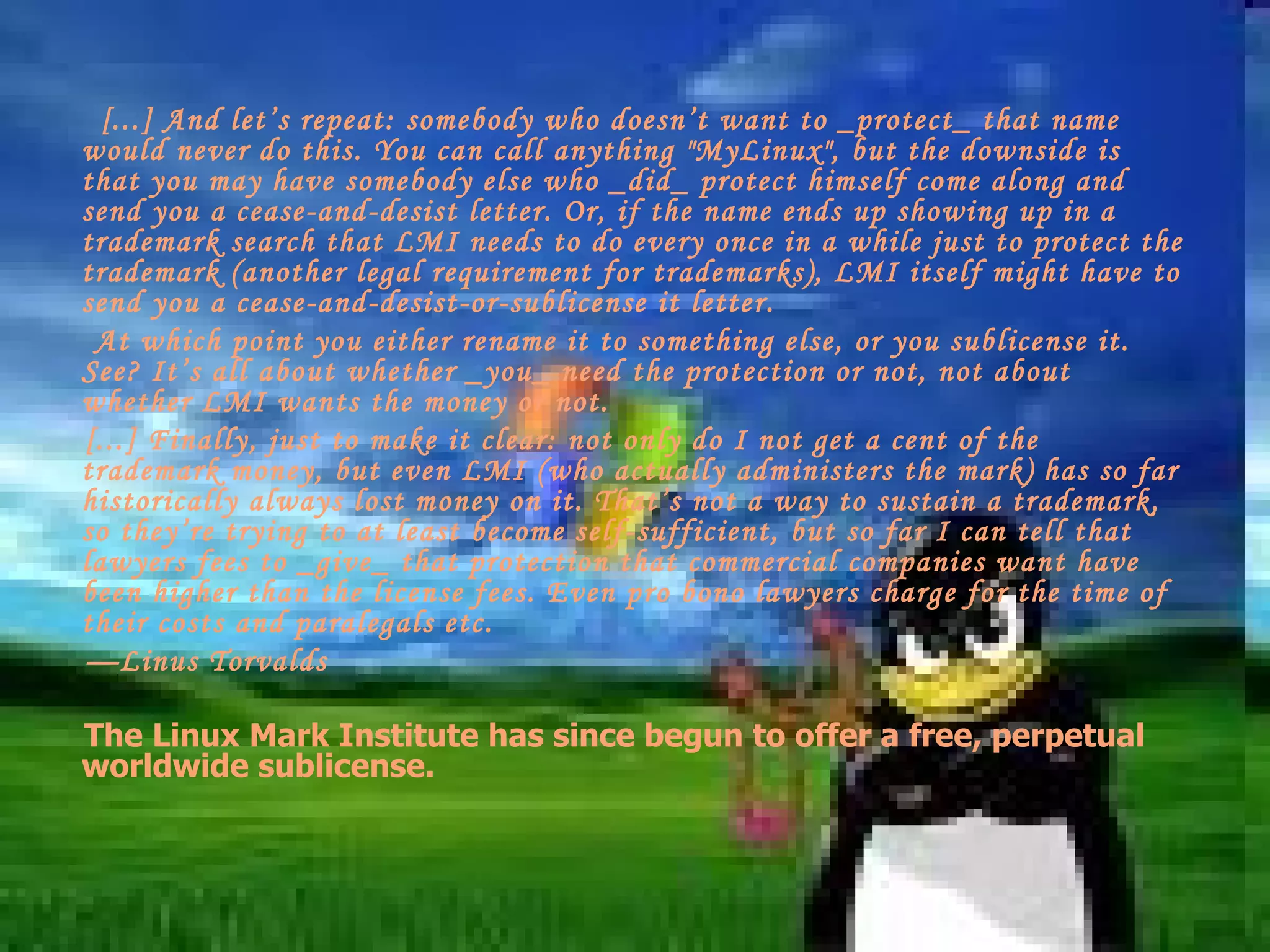[...] And let’s repeat: somebody who doesn’t want to _protect_ that name would never do this. You can call anything &quot;MyLinux&quot;, but the downside is that you may have somebody else who _did_ protect himself come along and send you a cease-and-desist letter. Or, if the name ends up showing up in a trademark search that LMI needs to do every once in a while just to protect the trademark (another legal requirement for trademarks), LMI itself might have to send you a cease-and-desist-or-sublicense it letter.  At which point you either rename it to something else, or you sublicense it. See? It’s all about whether _you_ need the protection or not, not about whether LMI wants the money or not. [...] Finally, just to make it clear: not only do I not get a cent of the trademark money, but even LMI (who actually administers the mark) has so far historically always lost money on it. That’s not a way to sustain a trademark, so they’re trying to at least become self-sufficient, but so far I can tell that lawyers fees to _give_ that protection that commercial companies want have been higher than the license fees. Even pro bono lawyers charge for the time of their costs and paralegals etc. — Linus Torvalds  The Linux Mark Institute has since begun to offer a free, perpetual worldwide sublicense. 