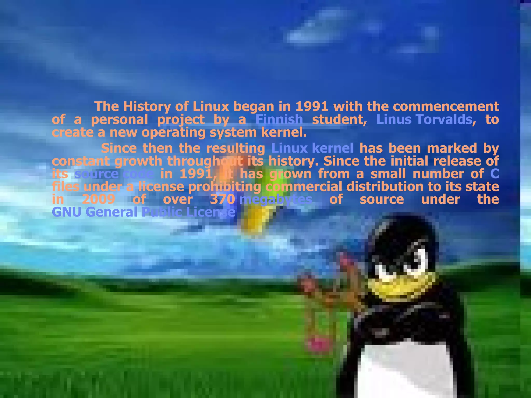 The History of Linux began in 1991 with the commencement of a personal project by a  Finnish  student,  Linus Torvalds , to create a new operating system kernel. Since then the resulting  Linux kernel  has been marked by constant growth throughout its history. Since the initial release of its  source code  in 1991, it has grown from a small number of  C  files under a license prohibiting commercial distribution to its state in 2009 of over 370  megabytes  of source under the  GNU General Public License   