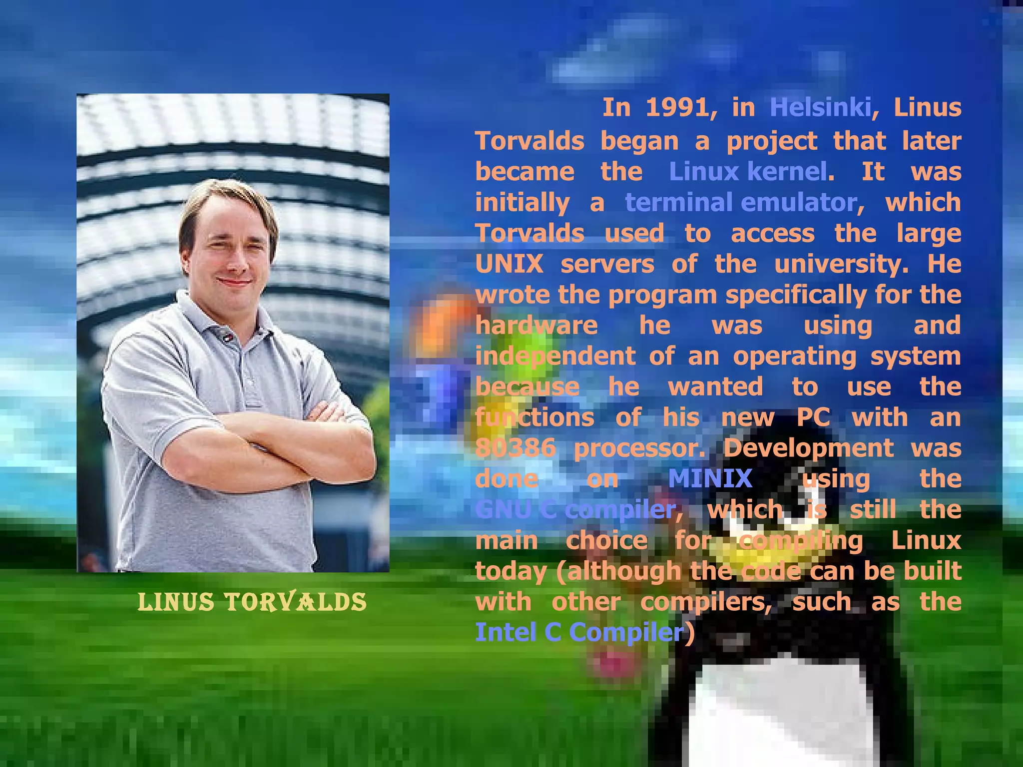 In 1991, in  Helsinki , Linus Torvalds began a project that later became the  Linux kernel . It was initially a  terminal emulator , which Torvalds used to access the large UNIX servers of the university. He wrote the program specifically for the hardware he was using and independent of an operating system because he wanted to use the functions of his new PC with an 80386 processor. Development was done on  MINIX  using the  GNU C compiler , which is still the main choice for compiling Linux today (although the code can be built with other compilers, such as the  Intel C Compiler ) Linus Torvalds   