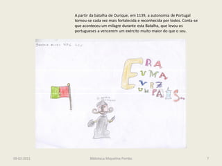 A partir da batalha de Ourique, em 1139, a autonomia de Portugal
             tornou-se cada vez mais fortalecida e reconhecida por todos. Conta-se
             que aconteceu um milagre durante esta Batalha, que levou os
             portugueses a vencerem um exército muito maior do que o seu.




09-02-2011           Biblioteca Miquelina Pombo                                      7
 