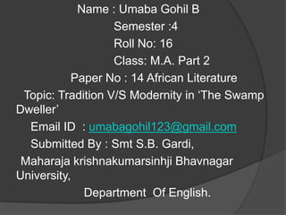 Name : Umaba Gohil B
Semester :4
Roll No: 16
Class: M.A. Part 2
Paper No : 14 African Literature
Topic: Tradition V/S Modernity in ‘The Swamp
Dweller’
Email ID : umabagohil123@gmail.com
Submitted By : Smt S.B. Gardi,
Maharaja krishnakumarsinhji Bhavnagar
University,
Department Of English.
 
