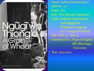  Name: Jadeja Kashmiraba G
 Roll No.: 10
 Paper No.:
 Sub.: The African Literature
 Topic: English Nationalism
and Ngugi Wa
Thiongo’s Language
In “ A Grain of Wheat”
 Std.: M.A.-2 Sem-4
 Submitted To.: Dept of English
MK Bhavnagar
University
 Year: 2013-2014
 
