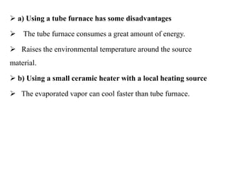  a) Using a tube furnace has some disadvantages
 The tube furnace consumes a great amount of energy.
 Raises the environmental temperature around the source
material.
 b) Using a small ceramic heater with a local heating source
 The evaporated vapor can cool faster than tube furnace.
 