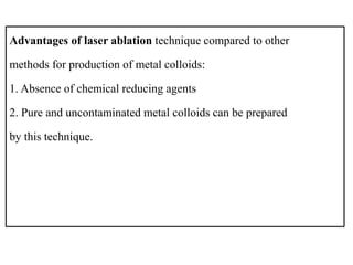 Advantages of laser ablation technique compared to other
methods for production of metal colloids:
1. Absence of chemical reducing agents
2. Pure and uncontaminated metal colloids can be prepared
by this technique.
 